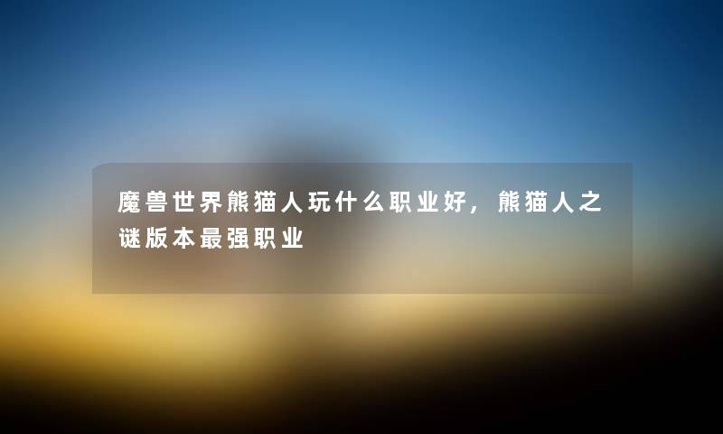 魔兽世界熊猫人玩什么职业好,熊猫人之谜版本强职业 魔兽世界熊猫人玩什么职业好,熊猫人之谜版本强职业
