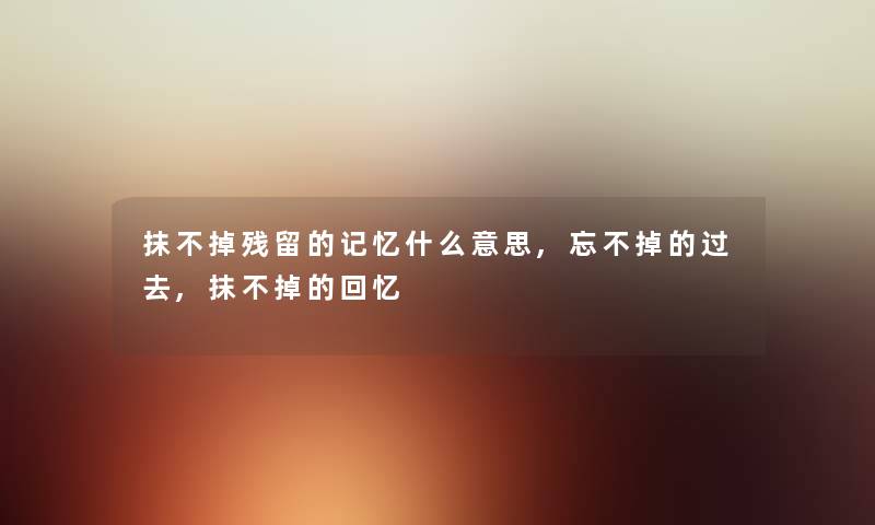 抹不掉残留的记忆什么意思,忘不掉的过去,抹不掉的回忆 抹不掉残留的记忆什么意思,忘不掉的过去,抹不掉的回忆