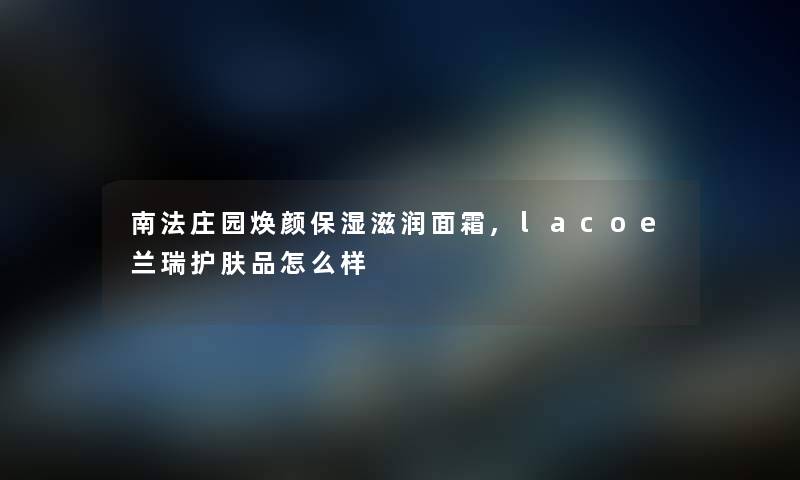 南法庄园焕颜保湿滋润面霜,lacoe兰瑞护肤品怎么样 南法庄园焕颜保湿滋润面霜,lacoe兰瑞护肤品怎么样
