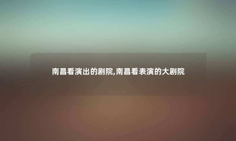 南昌看演出的剧院,南昌看表演的大剧院 南昌看演出的剧院,南昌看表演的大剧院