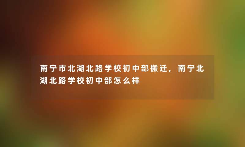 南宁市北湖北路学校初中部搬迁,南宁北湖北路学校初中部怎么样 南宁市北湖北路学校初中部搬迁,南宁北湖北路学校初中部怎么样