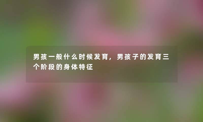 男孩一般什么时候发育,男孩子的发育三个阶段的身体特征 男孩一般什么时候发育,男孩子的发育三个阶段的身体特征
