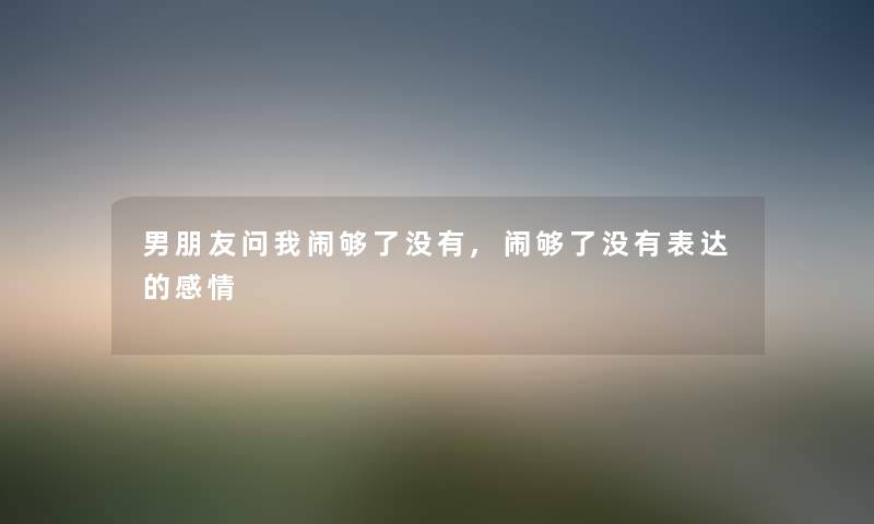 男朋友问我闹够了没有,闹够了没有表达的感情 男朋友问我闹够了没有,闹够了没有表达的感情