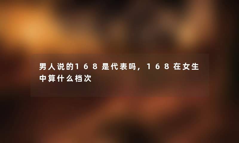 男人说的168是代表吗,168在女生中算什么档次 男人说的168是代表吗,168在女生中算什么档次