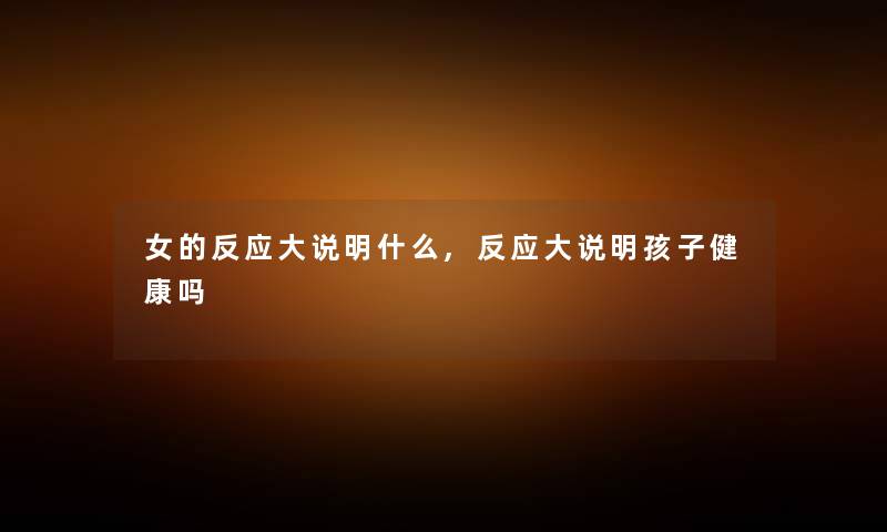女的反应大说明什么,反应大说明孩子健康吗 女的反应大说明什么,反应大说明孩子健康吗