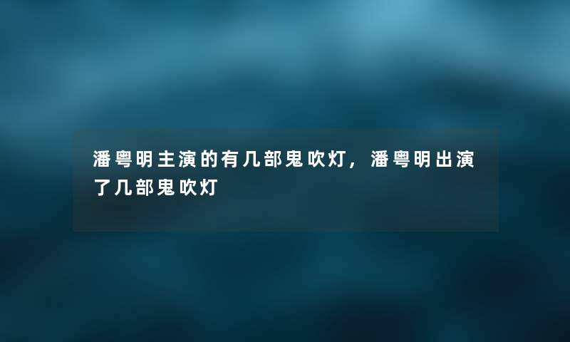 潘粤明主演的有几部鬼吹灯,潘粤明出演了几部鬼吹灯 潘粤明主演的有几部鬼吹灯,潘粤明出演了几部鬼吹灯