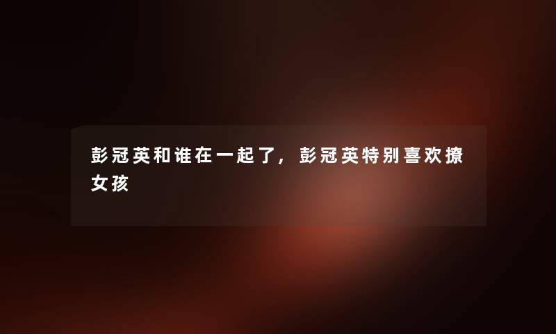彭冠英和谁在一起了,彭冠英特别喜欢撩女孩 彭冠英和谁在一起了,彭冠英特别喜欢撩女孩