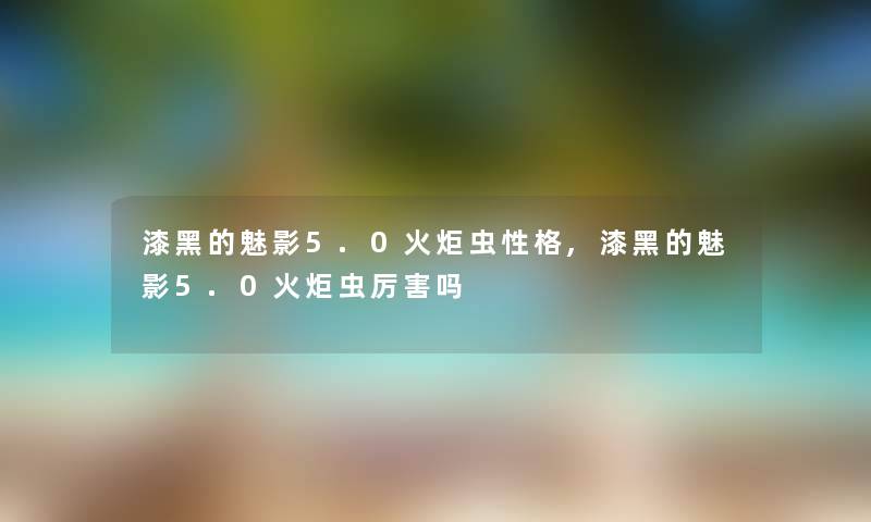 漆黑的魅影5.0火炬虫性格,漆黑的魅影5.0火炬虫厉害吗 漆黑的魅影5.0火炬虫性格,漆黑的魅影5.0火炬虫厉害吗