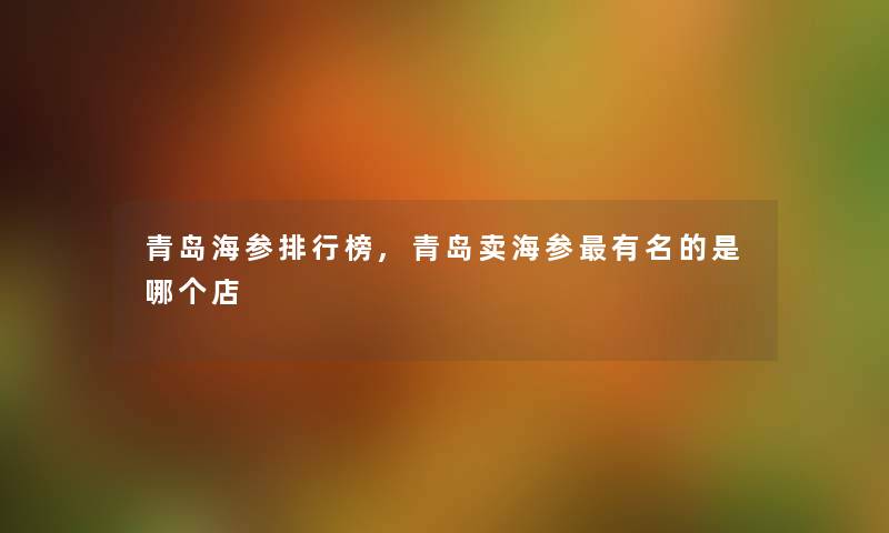 青岛海参整理榜,青岛卖海参有名的是哪个店 青岛海参整理榜,青岛卖海参有名的是哪个店