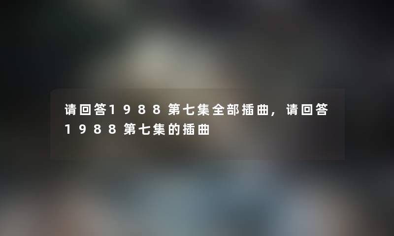 请回答1988第七集整理的插曲,请回答1988第七集的插曲 请回答1988第七集整理的插曲,请回答1988第七集的插曲