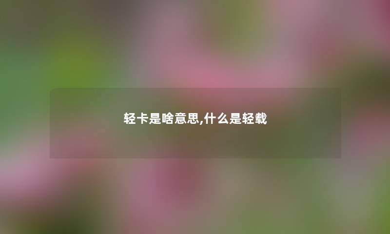 轻卡是啥意思,什么是轻载 轻卡是啥意思,什么是轻载