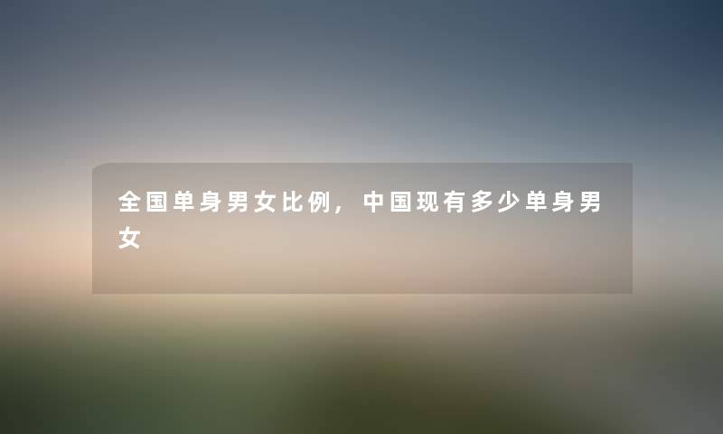 全国单身男女比例,中国现有多少单身男女 全国单身男女比例,中国现有多少单身男女