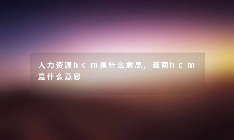 人力资源hcm是什么意思,越南hcm是什么意思 人力资源hcm是什么意思,越南hcm是什么意思