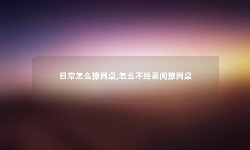 日常怎么撩同桌,怎么不经意间撩同桌 日常怎么撩同桌,怎么不经意间撩同桌
