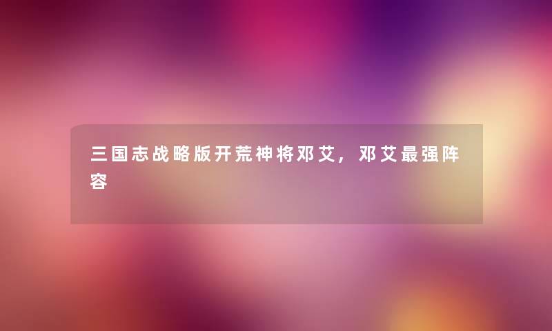 三国志战略版开荒神将邓艾,邓艾强阵容