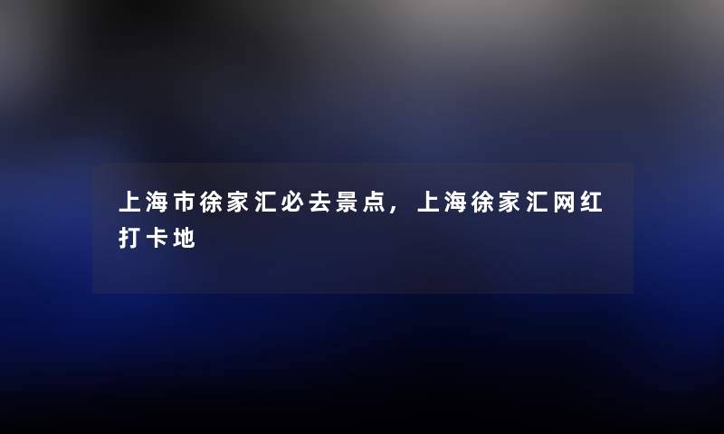 上海市徐家汇必去景点,上海徐家汇网红打卡地
