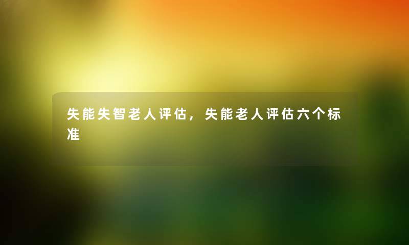 失能失智老人评估,失能老人评估六个标准 失能失智老人评估,失能老人评估六个标准