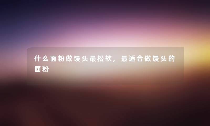什么面粉做馒头松软,适合做馒头的面粉 什么面粉做馒头松软,适合做馒头的面粉