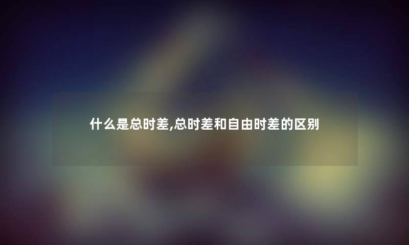 什么是总时差,总时差和自由时差的区别 什么是总时差,总时差和自由时差的区别