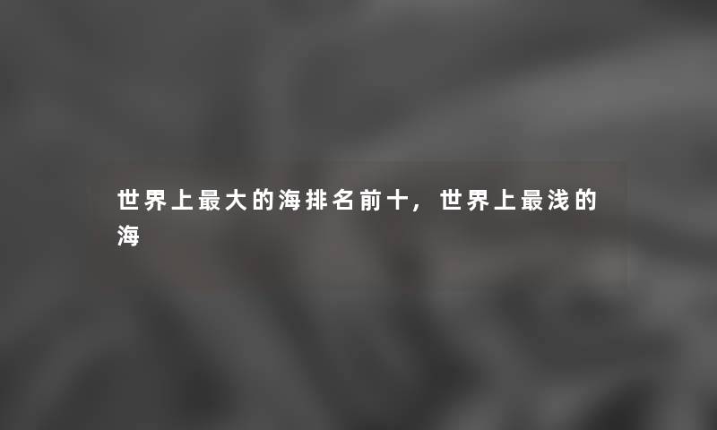 世界上大的海推荐前十,世界上浅的海 世界上大的海推荐前十,世界上浅的海