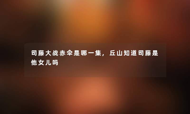 司藤大战赤伞是哪一集,丘山知道司藤是他女儿吗 司藤大战赤伞是哪一集,丘山知道司藤是他女儿吗