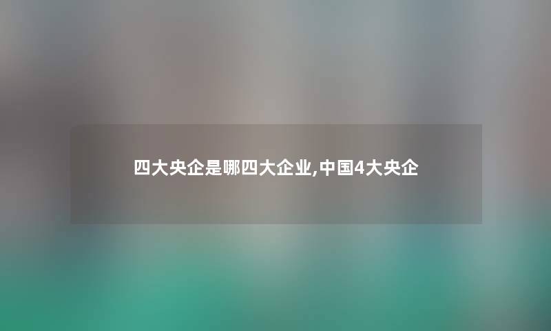 四大央企是哪四大企业,中国4大央企 四大央企是哪四大企业,中国4大央企