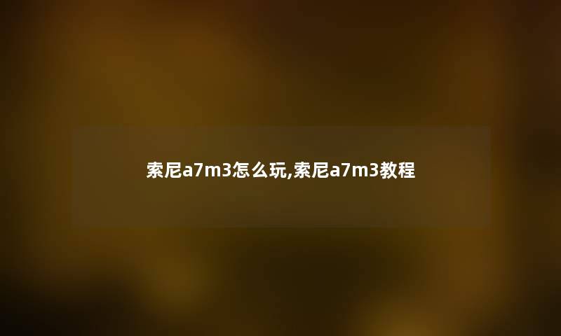 索尼a7m3怎么玩,索尼a7m3教程