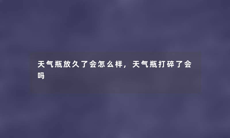 天气瓶放久了会怎么样,天气瓶打碎了会吗 天气瓶放久了会怎么样,天气瓶打碎了会吗
