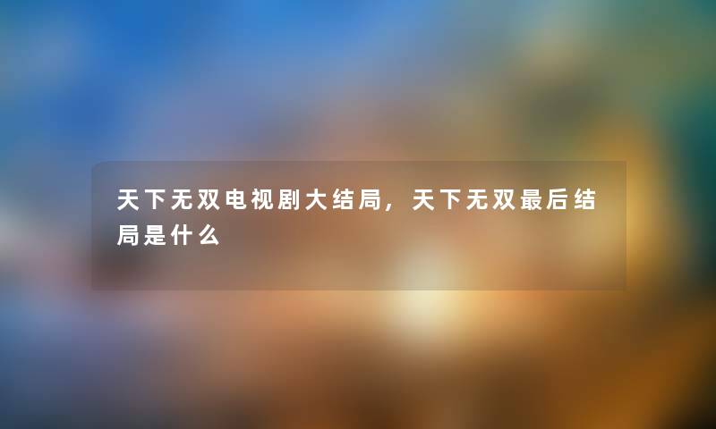 天下无双电视剧大结局,天下无双这里要说结局是什么 天下无双电视剧大结局,天下无双这里要说结局是什么