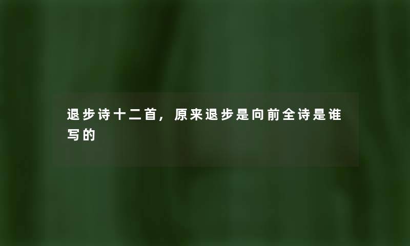 退步诗十二首,原来退步是向前全诗是谁写的 退步诗十二首,原来退步是向前全诗是谁写的