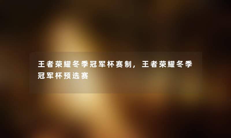 王者荣耀冬季冠军杯赛制,王者荣耀冬季冠军杯预选赛 王者荣耀冬季冠军杯赛制,王者荣耀冬季冠军杯预选赛