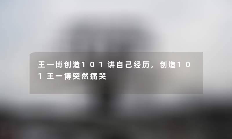 王一博创造101讲自己经历,创造101王一博突然痛哭 王一博创造101讲自己经历,创造101王一博突然痛哭