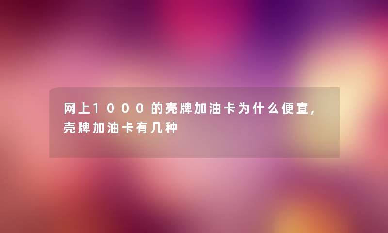网上1000的壳牌加油卡为什么便宜,壳牌加油卡有几种 网上1000的壳牌加油卡为什么便宜,壳牌加油卡有几种