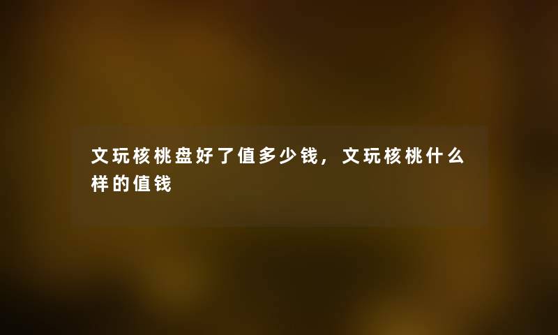 文玩核桃盘好了值多少钱,文玩核桃什么样的值钱 文玩核桃盘好了值多少钱,文玩核桃什么样的值钱