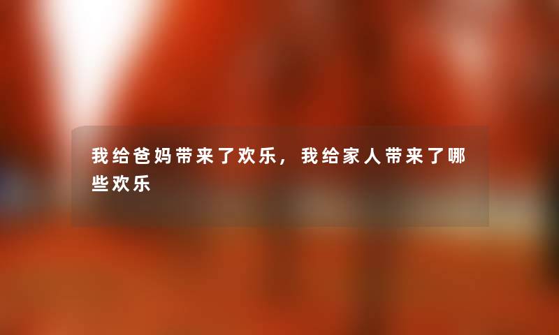 我给爸妈带来了欢乐,我给家人带来了哪些欢乐 我给爸妈带来了欢乐,我给家人带来了哪些欢乐