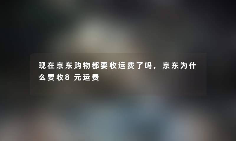 京东购物都要收运费了吗,京东为什么要收8元运费