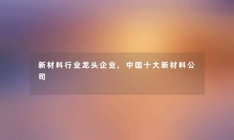 新材料行业龙头企业,中国一些新材料公司 新材料行业龙头企业,中国一些新材料公司