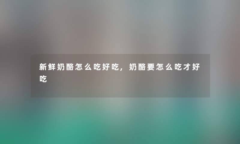 新鲜奶酪怎么吃好吃,奶酪要怎么吃才好吃 新鲜奶酪怎么吃好吃,奶酪要怎么吃才好吃