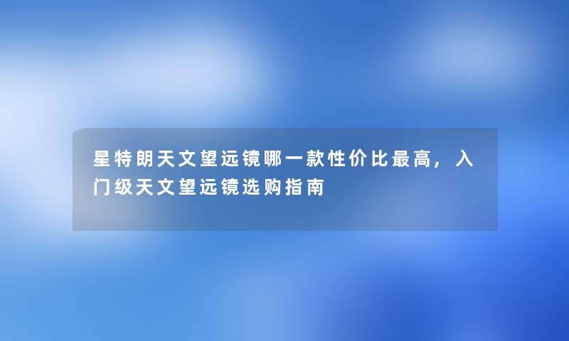 星特朗天文望远镜哪一款性价比高,入门级天文望远镜选购指南