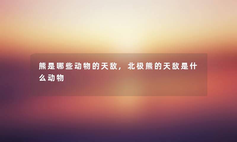 熊是哪些动物的天敌,北极熊的天敌是什么动物