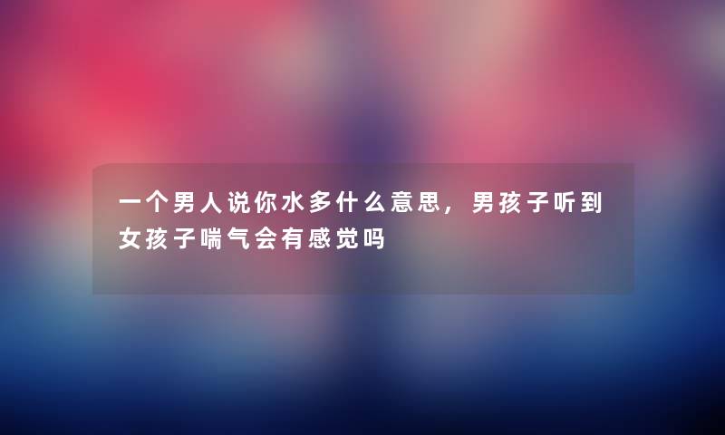 一个男人说你水多什么意思,男孩子听到女孩子喘气会有感觉吗