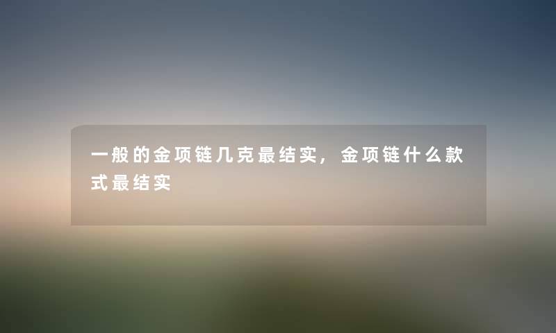 一般的金项链几克结实,金项链什么款式结实 一般的金项链几克结实,金项链什么款式结实