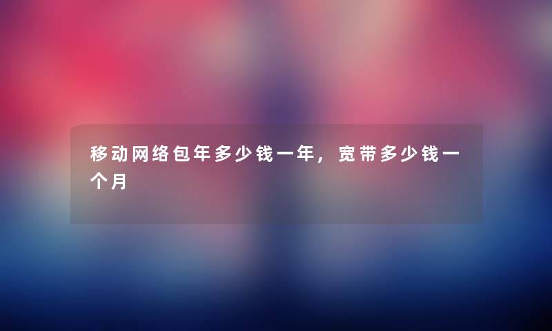 移动网络包年多少钱一年,宽带多少钱一个月 移动网络包年多少钱一年,宽带多少钱一个月