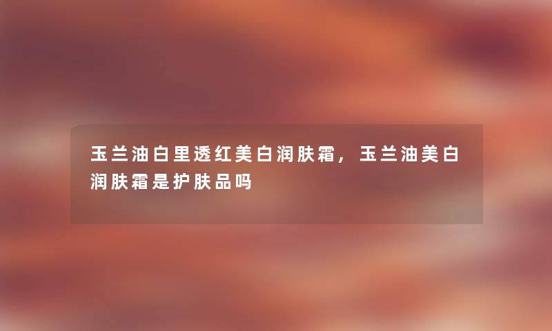 玉兰油白里透红美白润肤霜,玉兰油美白润肤霜是护肤品吗 玉兰油白里透红美白润肤霜,玉兰油美白润肤霜是护肤品吗