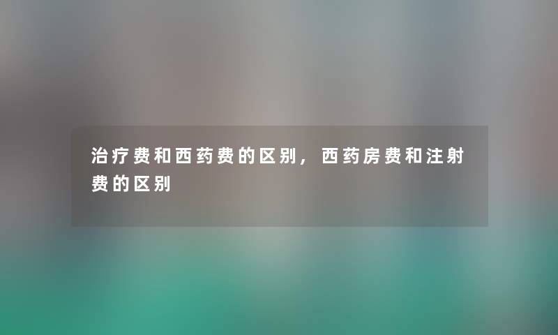 治疗费和西药费的区别,西药房费和注射费的区别 治疗费和西药费的区别,西药房费和注射费的区别