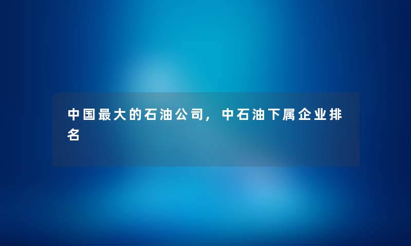 中国大的石油公司,中石油下属企业推荐 中国大的石油公司,中石油下属企业推荐