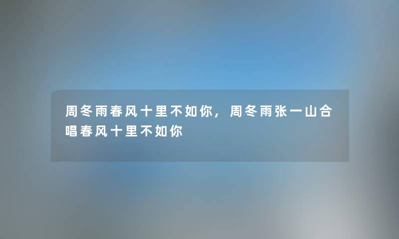 周冬雨春风十里不如你,周冬雨张一山合唱春风十里不如你 周冬雨春风十里不如你,周冬雨张一山合唱春风十里不如你